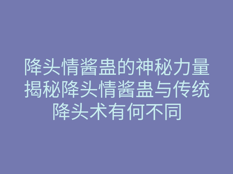 降头情酱蛊的神秘力量揭秘降头情酱蛊与传统降头术有何不同