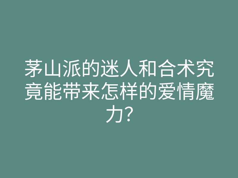 茅山派的迷人和合术究竟能带来怎样的爱情魔力?