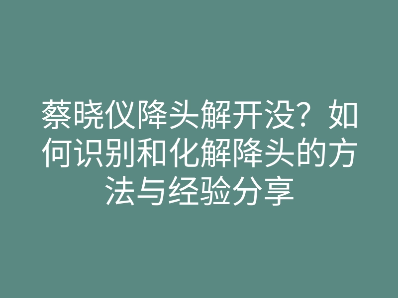 蔡晓仪降头解开没?如何识别和化解降头的方法与经验分享