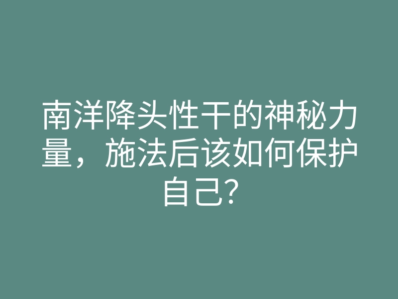 南洋降头性干的神秘力量,施法后该如何保护自己?
