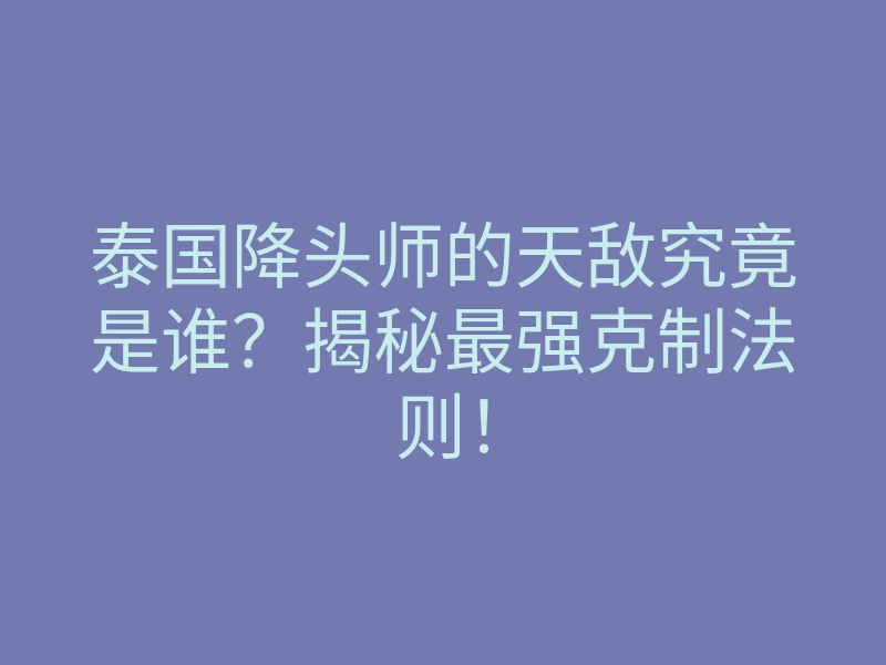 泰国降头师的天敌究竟是谁?揭秘最强克制法则!