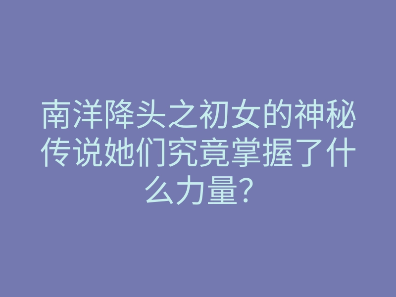 南洋降头之初女的神秘传说她们究竟掌握了什么力量?