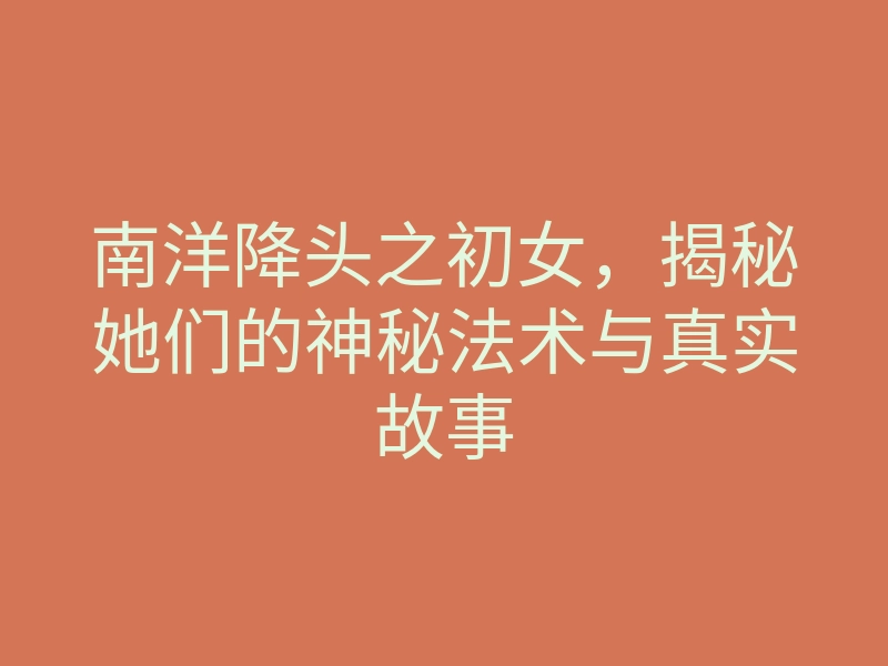 南洋降头之初女,揭秘她们的神秘法术与真实故事