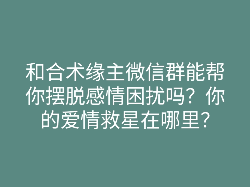 和合术缘主微信群能帮你摆脱感情困扰吗?你的爱情救星在哪里?