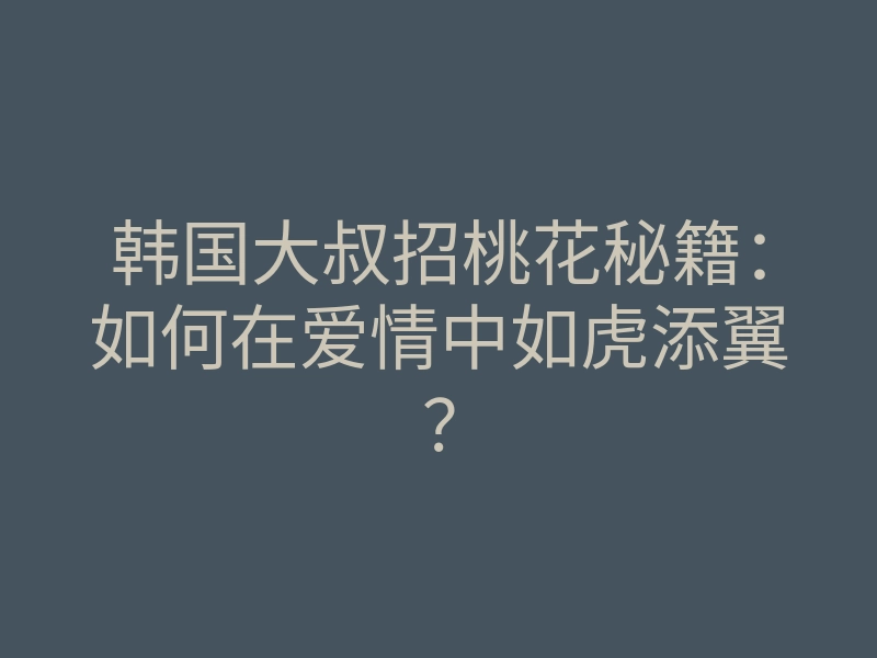 韩国大叔招桃花秘籍:如何在爱情中如虎添翼?
