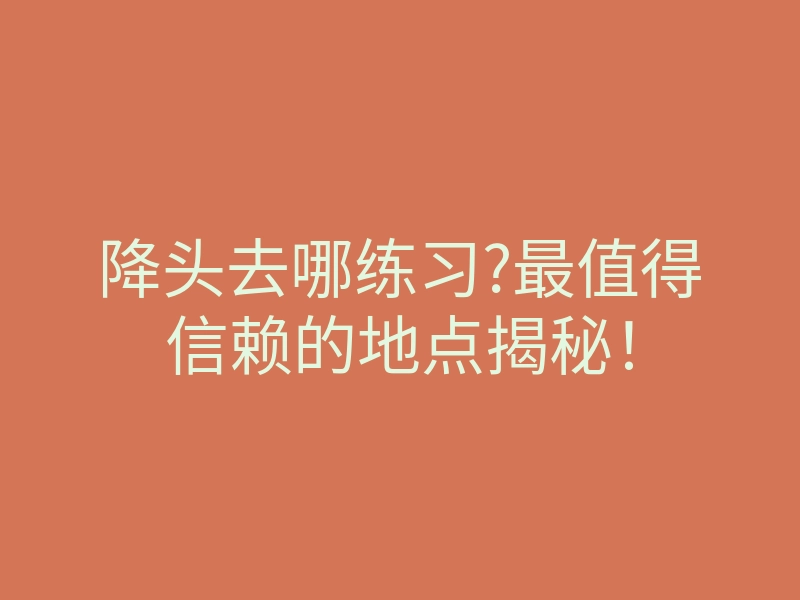 降头去哪练习?最值得信赖的地点揭秘!