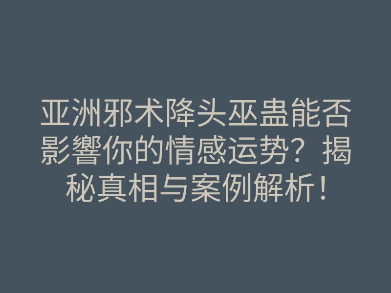 亚洲邪术降头巫蛊能否影響你的情感运势?揭秘真相与案例解析!