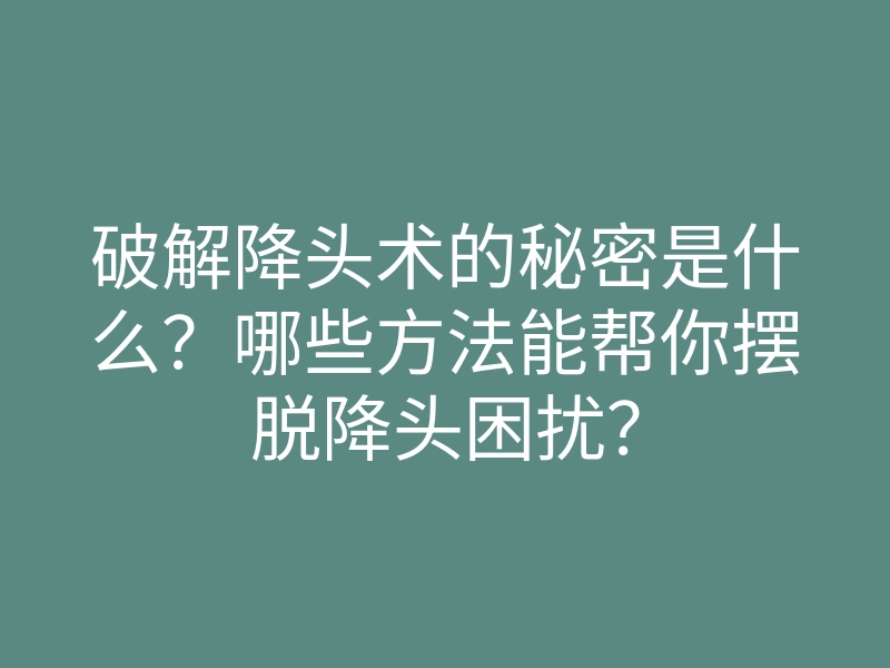 破解降头术的秘密是什么?哪些方法能帮你摆脱降头困扰?