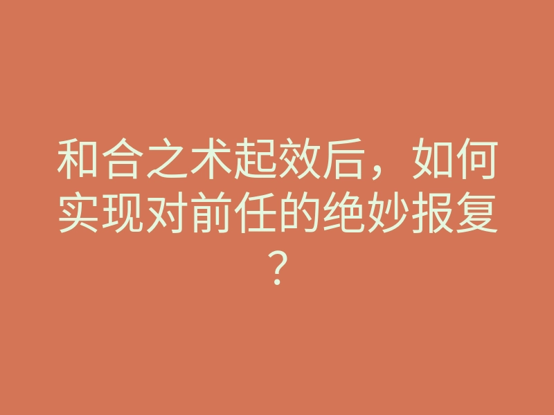 和合之术起效后,如何实现对前任的绝妙报复?