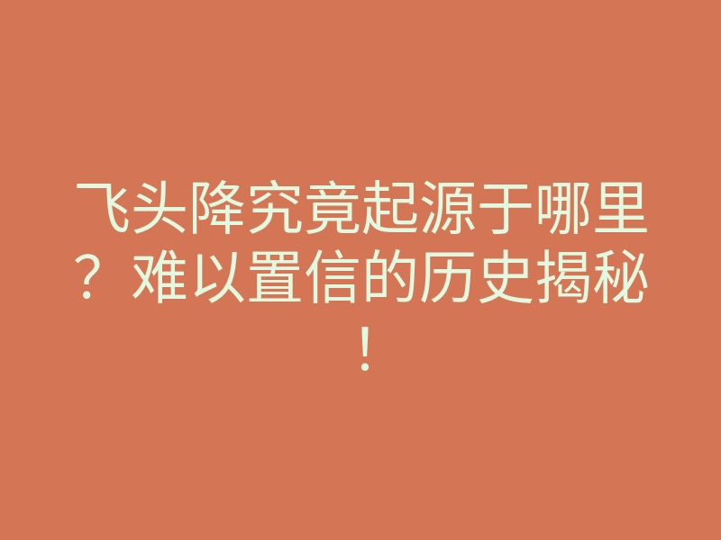 飞头降究竟起源于哪里?难以置信的历史揭秘!