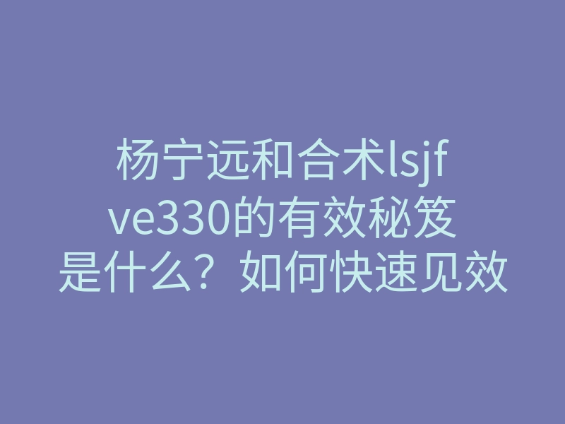 杨宁远和合术lsjfve330的有效秘笈是什么?如何快速见效?