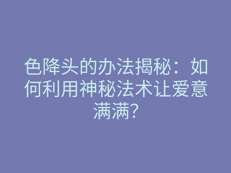 色降头的办法揭秘:如何利用神秘法术让爱意满满?