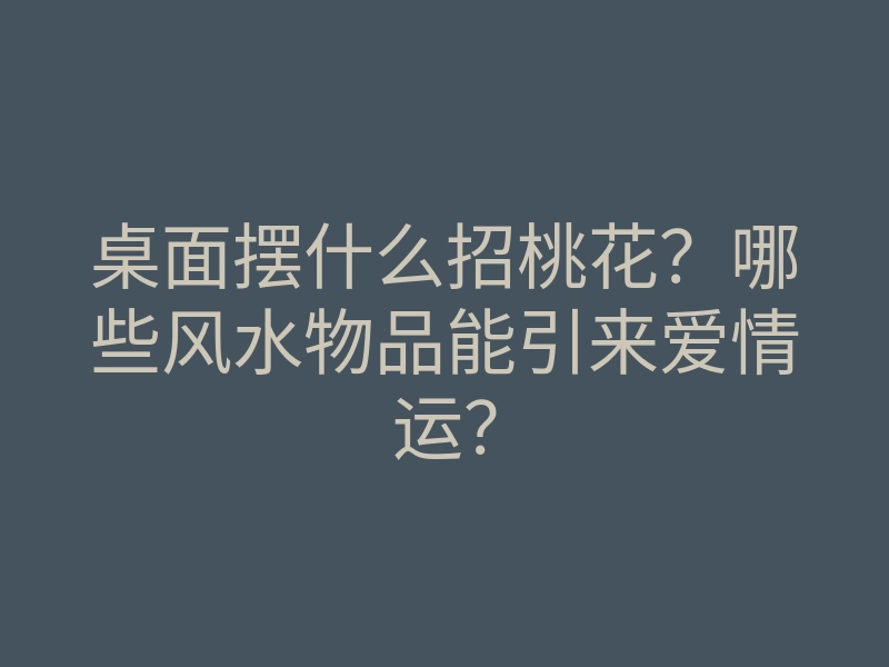 桌面摆什么招桃花?哪些风水物品能引来爱情运?
