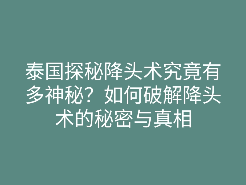 泰国探秘降头术究竟有多神秘？如何破解降头术的秘密与真相