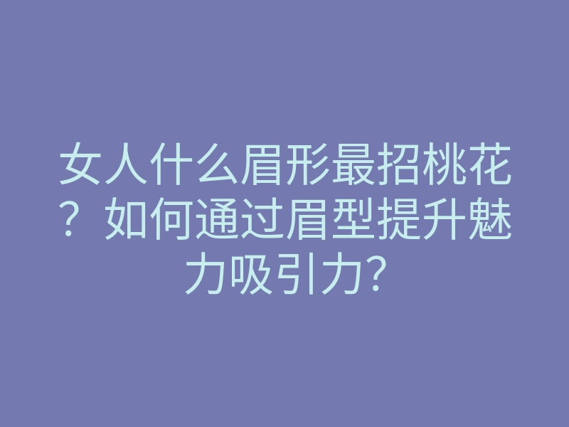 女人什么眉形最招桃花?如何通过眉型提升魅力吸引力?