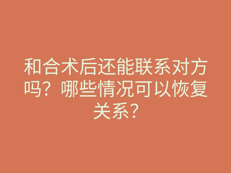 和合术后还能联系对方吗?哪些情况可以恢复关系?