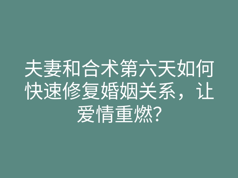 夫妻和合术第六天如何快速修复婚姻关系,让爱情重燃?