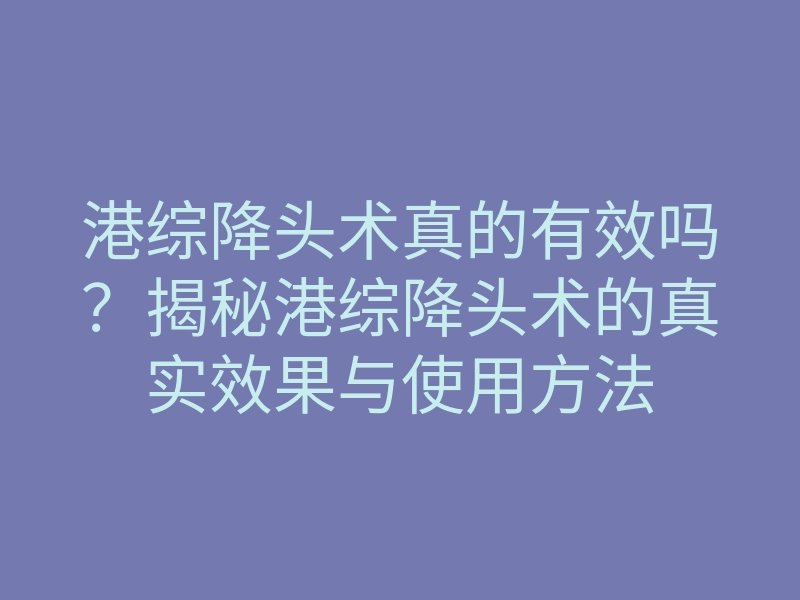港综降头术真的有效吗?揭秘港综降头术的真实效果与使用方法