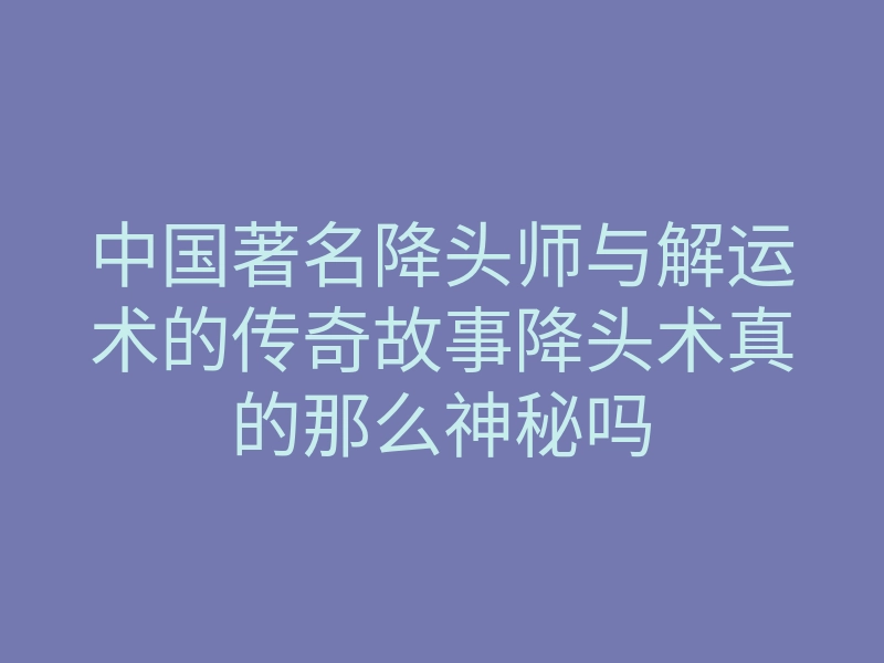 中国著名降头师与解运术的传奇故事降头术真的那么神秘吗