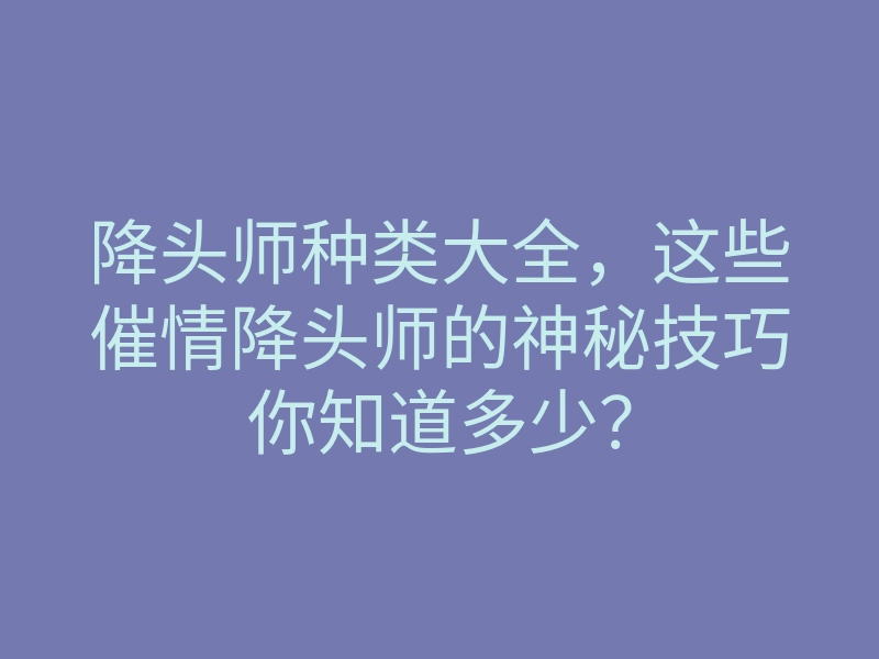 降头师种类大全,这些催情降头师的神秘技巧你知道多少?