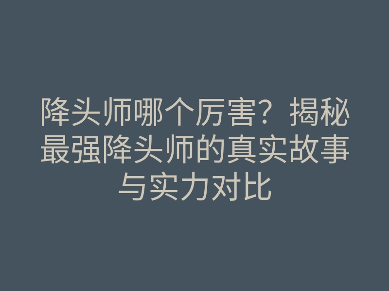 降头师哪个厉害?揭秘最强降头师的真实故事与实力对比