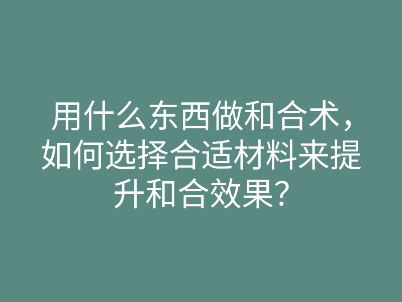 用什么东西做和合术,如何选择合适材料来提升和合效果?