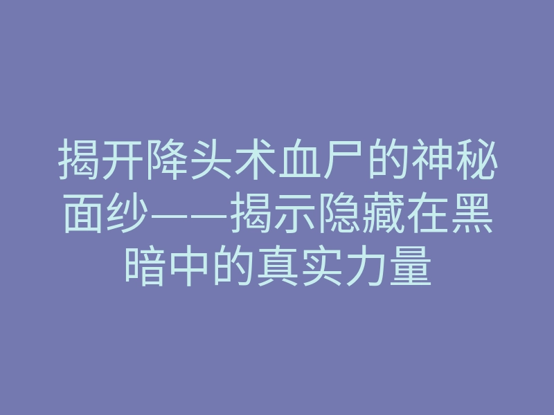 揭开降头术血尸的神秘面纱——揭示隐藏在黑暗中的真实力量