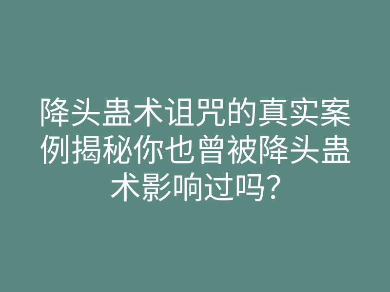 降头蛊术诅咒的真实案例揭秘你也曾被降头蛊术影响过吗？