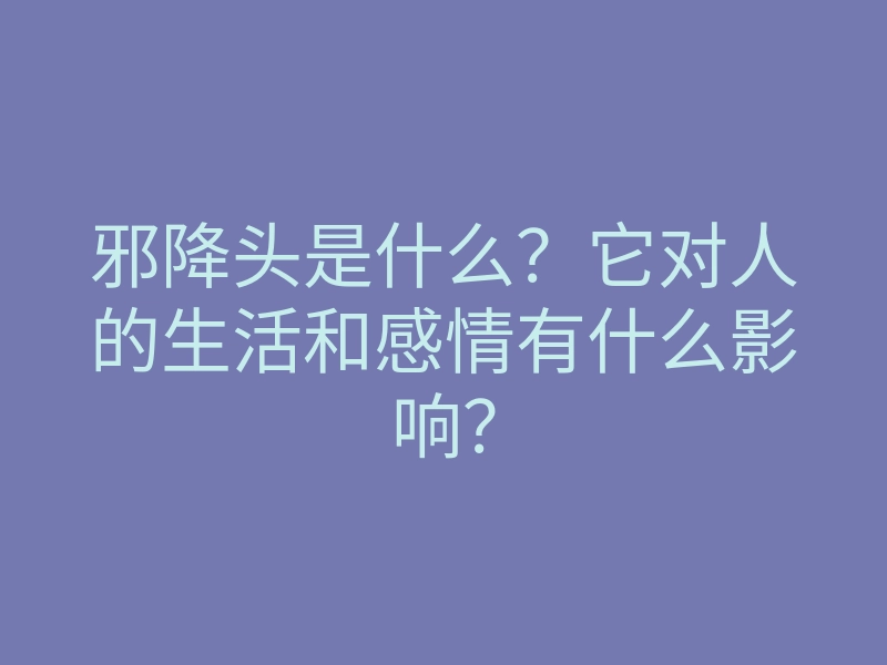 邪降头是什么?它对人的生活和感情有什么影响?