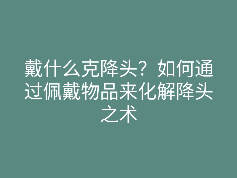 戴什么克降头?如何通过佩戴物品来化解降头之术
