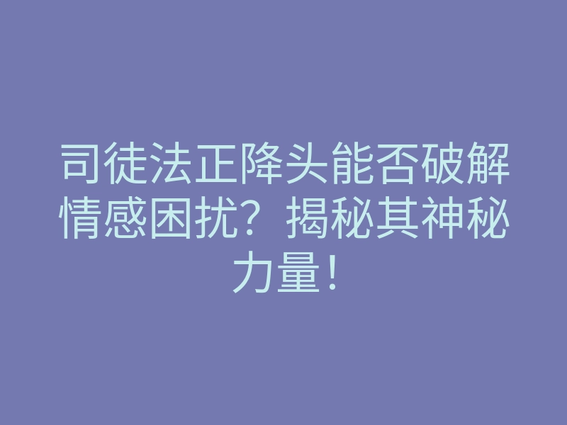 司徒法正降头能否破解情感困扰?揭秘其神秘力量!