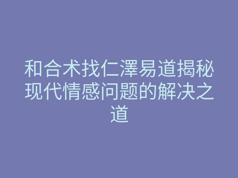和合术找仁澤易道揭秘现代情感问题的解决之道