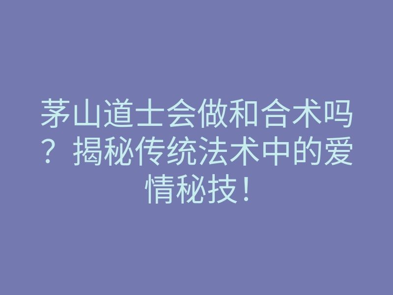 茅山道士会做和合术吗?揭秘传统法术中的爱情秘技!