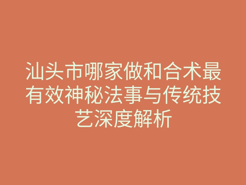 汕头市哪家做和合术最有效神秘法事与传统技艺深度解析