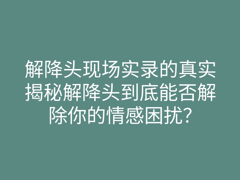 解降头现场实录的真实揭秘解降头到底能否解除你的情感困扰?