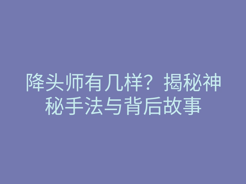 降头师有几样?揭秘神秘手法与背后故事