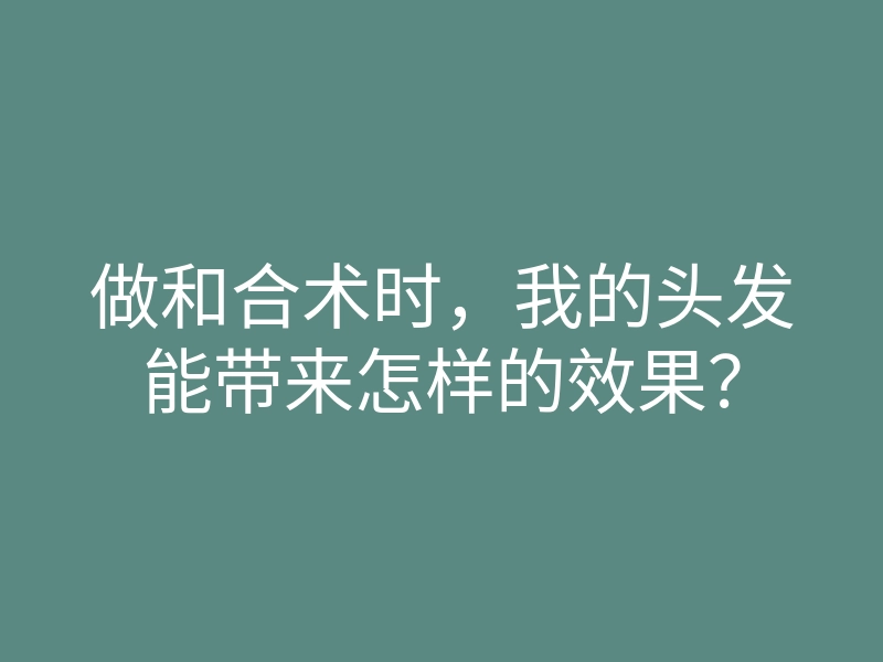 做和合术时,我的头发能带来怎样的效果?