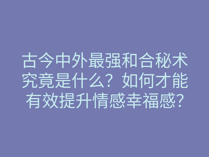 古今中外最强和合秘术究竟是什么?如何才能有效提升情感幸福感?