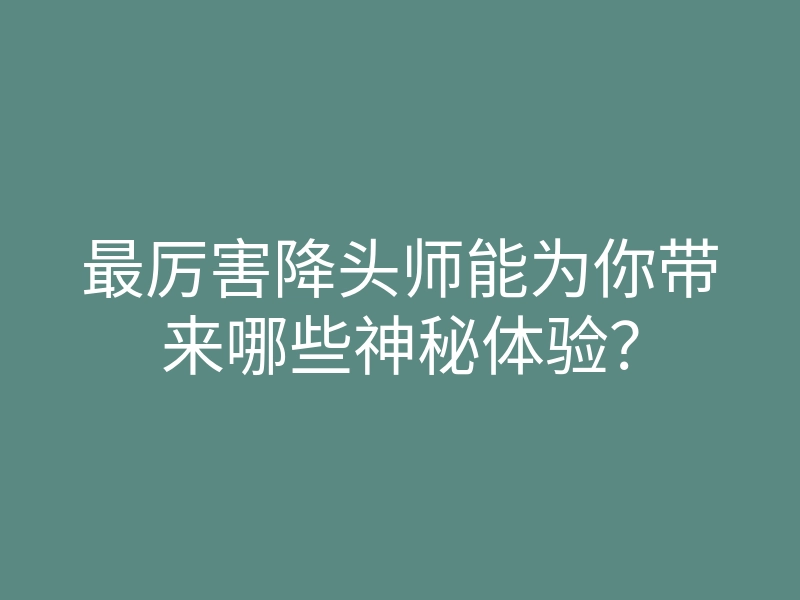 最厉害降头师能为你带来哪些神秘体验?