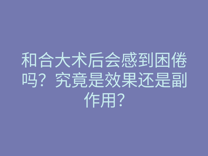 和合大术后会感到困倦吗？究竟是效果还是副作用？