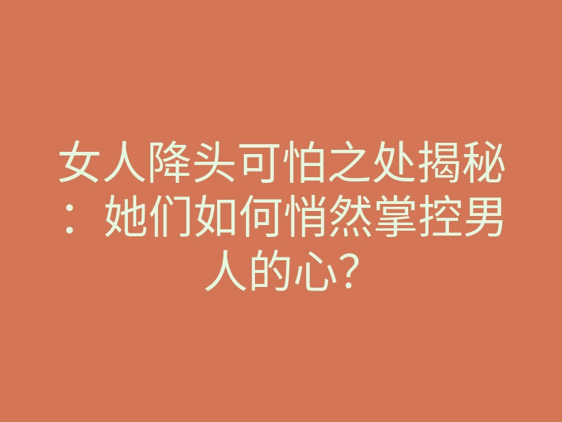女人降头可怕之处揭秘:她们如何悄然掌控男人的心?