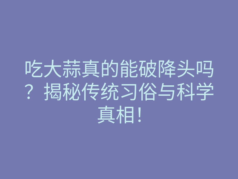 吃大蒜真的能破降头吗?揭秘传统习俗与科学真相!