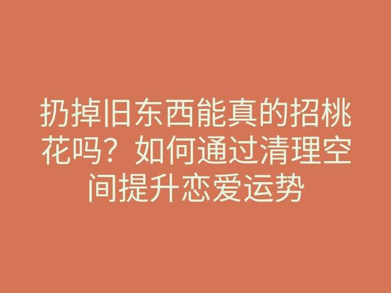 扔掉旧东西能真的招桃花吗?如何通过清理空间提升恋爱运势