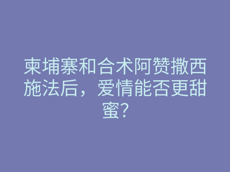 柬埔寨和合术阿赞撒西施法后,爱情能否更甜蜜?