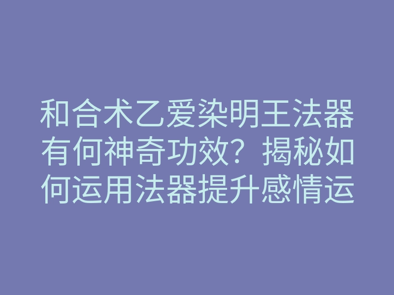 和合术乙爱染明王法器有何神奇功效?揭秘如何运用法器提升感情运势