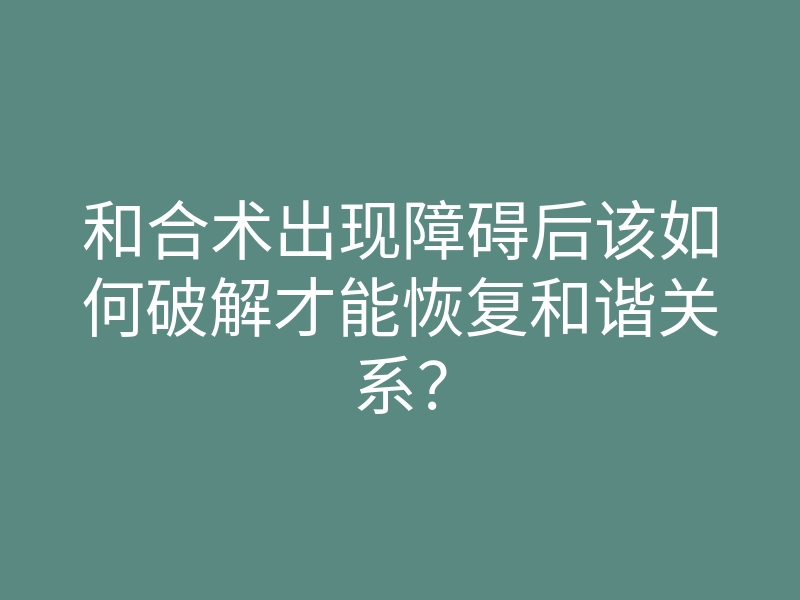 和合术出现障碍后该如何破解才能恢复和谐关系?