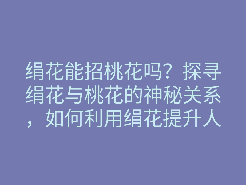 绢花能招桃花吗？探寻绢花与桃花的神秘关系，如何利用绢花提升人缘运势