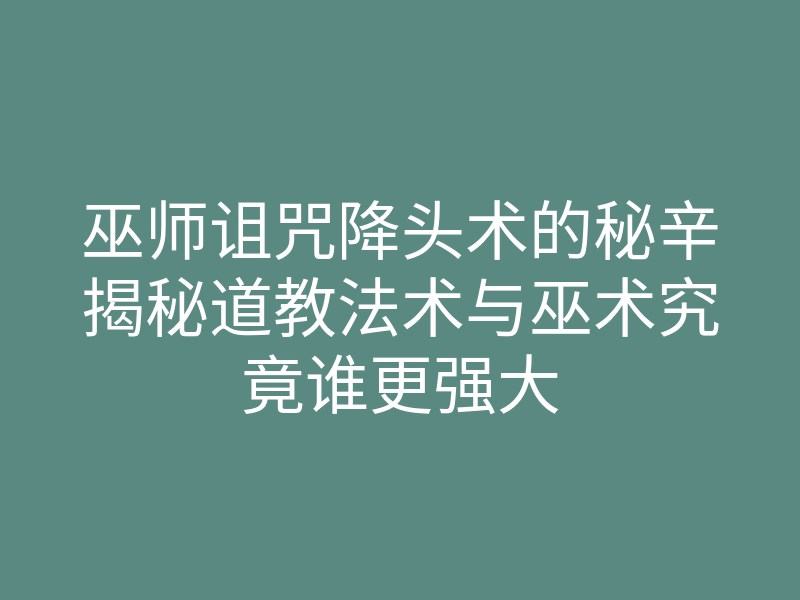巫师诅咒降头术的秘辛揭秘道教法术与巫术究竟谁更强大