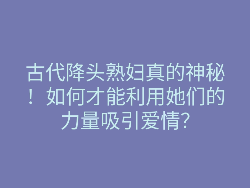 古代降头熟妇真的神秘!如何才能利用她们的力量吸引爱情?
