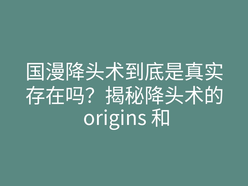国漫降头术到底是真实存在吗?揭秘降头术的 origins 和实战案例